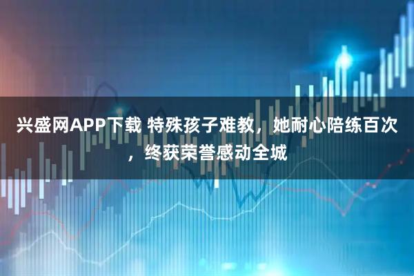 兴盛网APP下载 特殊孩子难教，她耐心陪练百次，终获荣誉感动全城