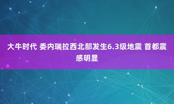 大牛时代 委内瑞拉西北部发生6.3级地震 首都震感明显