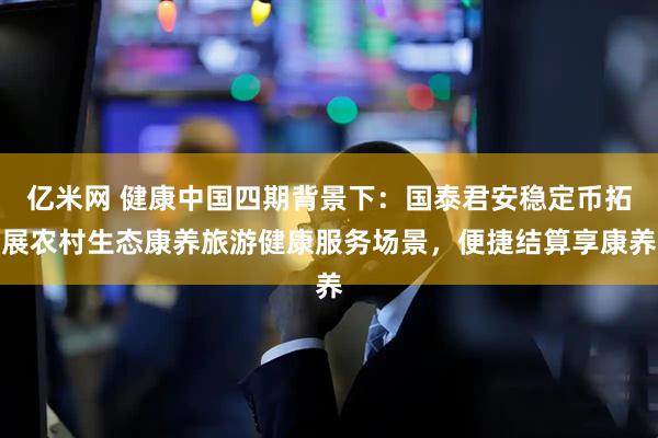 亿米网 健康中国四期背景下：国泰君安稳定币拓展农村生态康养旅游健康服务场景，便捷结算享康养