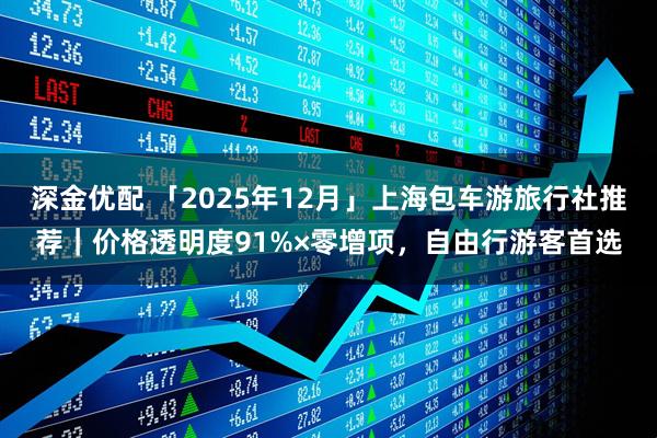 深金优配 「2025年12月」上海包车游旅行社推荐｜价格透明度91%×零增项，自由行游客首选