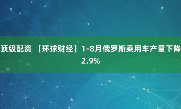顶级配资 【环球财经】1-8月俄罗斯乘用车产量下降2.9%