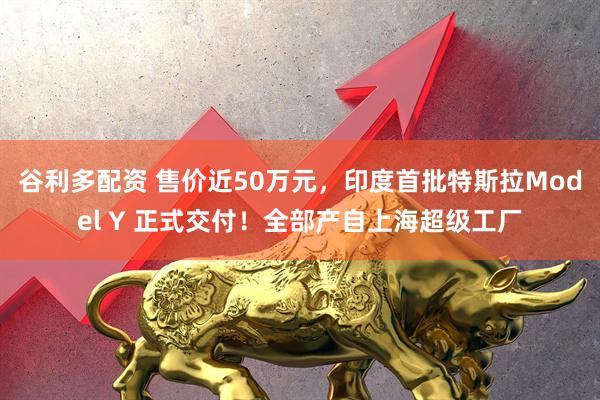 谷利多配资 售价近50万元，印度首批特斯拉Model Y 正式交付！全部产自上海超级工厂