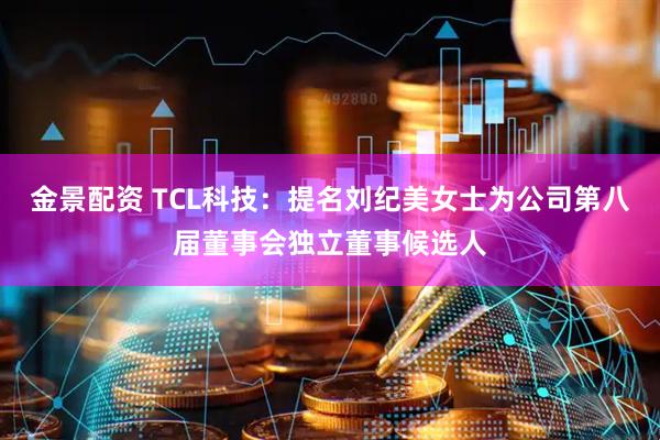 金景配资 TCL科技：提名刘纪美女士为公司第八届董事会独立董事候选人