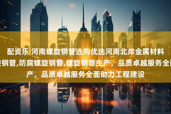 配资乐 河南螺旋钢管选购优选河南北岸金属材料，专注螺旋焊接钢管,防腐螺旋钢管,螺旋钢管生产，品质卓越服务全面助力工程建设
