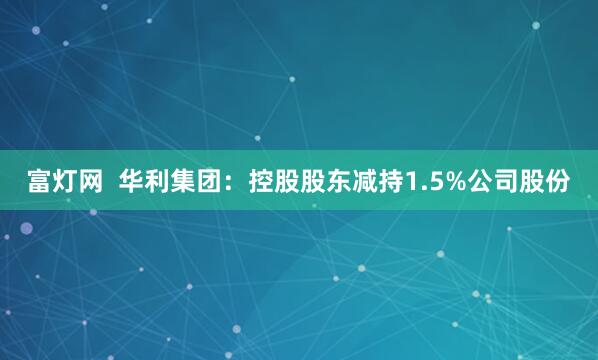 富灯网  华利集团：控股股东减持1.5%公司股份