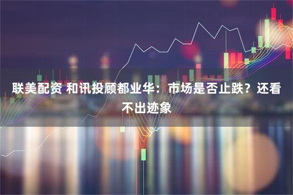 联美配资 和讯投顾都业华：市场是否止跌？还看不出迹象