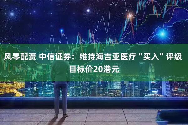 风琴配资 中信证券：维持海吉亚医疗“买入”评级 目标价20港元