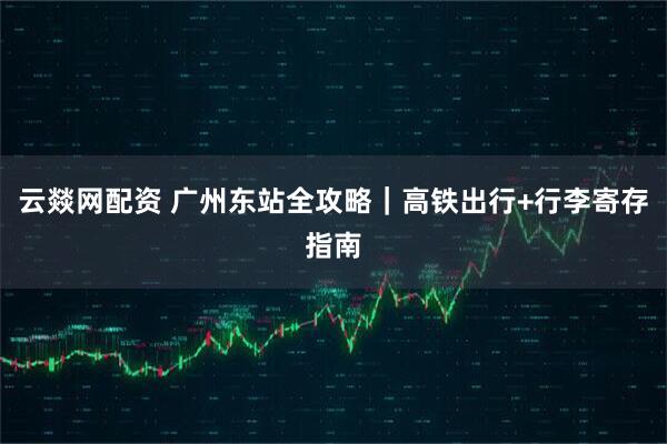 云燚网配资 广州东站全攻略｜高铁出行+行李寄存指南